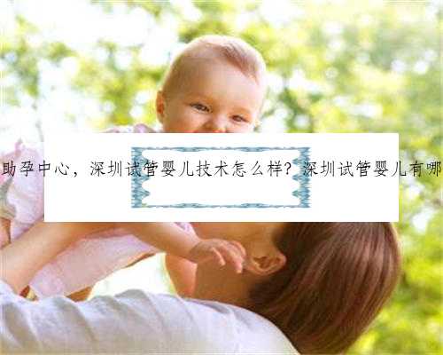 深圳知名助孕中心，深圳试管婴儿技术怎么样？深圳试管婴儿有哪些优势？