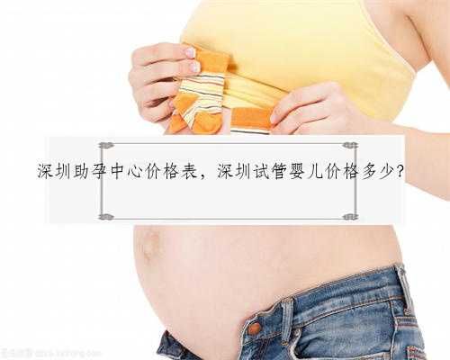 深圳助孕中心价格表，深圳试管婴儿价格多少？