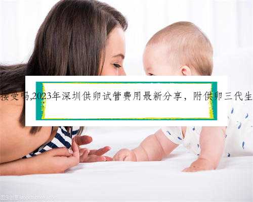 深圳代生可以接受吗,2023年深圳供卵试管费用最新分享，附供卵三代生男孩流程